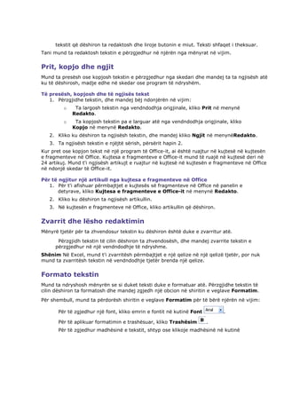 tekstit që dëshiron ta redaktosh dhe liroje butonin e miut. Teksti shfaqet i theksuar.
Tani mund ta redaktosh tekstin e përzgjedhur në njërën nga mënyrat në vijim.


Prit, kopjo dhe ngjit
Mund ta presësh ose kopjosh tekstin e përzgjedhur nga skedari dhe mandej ta ta ngjisësh atë
ku të dëshirosh, madje edhe në skedar ose program të ndryshëm.

Të presësh, kopjosh dhe të ngjisës tekst
   1. Përzgjidhe tekstin, dhe mandej bëj ndonjërën në vijim:
         o    Ta largosh tekstin nga vendndodhja origjinale, kliko Prit në menynë
             Redakto.
         o    Ta kopjosh tekstin pa e larguar atë nga vendndodhja origjinale, kliko
             Kopjo në menynë Redakto.
   2. Kliko ku dëshiron ta ngjisësh tekstin, dhe mandej kliko Ngjit në menynëRedakto.
   3. Ta ngjisësh tekstin e njëjtë sërish, përsërit hapin 2.
Kur pret ose kopjon tekst në një program të Office-it, ai është ruajtur në kujtesë në kujtesën
e fragmenteve në Office. Kujtesa e fragmenteve e Office-it mund të ruajë në kujtesë deri në
24 artikuj. Mund t'i ngjisësh artikujt e ruajtur në kujtesë në kujtesën e fragmenteve në Office
në ndonjë skedar të Office-it.

Për të ngjitur një artikull nga kujtesa e fragmenteve në Office
   1. Për t'i afishuar përmbajtjet e kujtesës së fragmenteve në Office në panelin e
       detyrave, kliko Kujtesa e fragmenteve e Office-it në menynë Redakto.
   2. Kliko ku dëshiron ta ngjisësh artikullin.
   3. Në kujtesën e fragmenteve në Office, kliko artikullin që dëshiron.


Zvarrit dhe lësho redaktimin
Mënyrë tjetër për ta zhvendosur tekstin ku dëshiron është duke e zvarritur atë.
       Përzgjidh tekstin të cilin dëshiron ta zhvendosësh, dhe mandej zvarrite tekstin e
      përzgjedhur në një vendndodhje të ndryshme.
Shënim Në Excel, mund t'i zvarritësh përmbajtjet e një qelize në një qelizë tjetër, por nuk
mund ta zvarritësh tekstin në vendndodhje tjetër brenda një qelize.


Formato tekstin
Mund ta ndryshosh mënyrën se si duket teksti duke e formatuar atë. Përzgjidhe tekstin të
cilin dëshiron ta formatosh dhe mandej zgjedh një obcion në shiritin e veglave Formatim.
Për shembull, mund ta përdorësh shiritin e veglave Formatim për të bërë njërën në vijim:

       Për të zgjedhur një font, kliko emrin e fontit në kutinë Font         .

       Për të aplikuar formatimin e trashësuar, kliko Trashësim        .
       Për të zgjedhur madhësinë e tekstit, shtyp ose klikoje madhësinë në kutinë
 