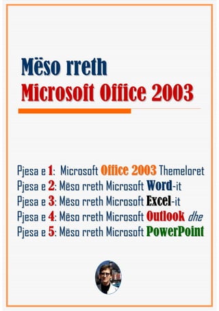 Mëso rreth
Microsoft Office 2003


Pjesa e 1: Microsoft Office 2003 Themeloret
Pjesa e 2: Mëso rreth Microsoft Word-it
Pjesa e 3: Mëso rreth Microsoft Excel-it
Pjesa e 4: Mëso rreth Microsoft Outlook dhe
Pjesa e 5: Mëso rreth Microsoft PowerPoint
 