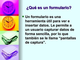 ¿Qué es un formulario?

   Un formulario es una
    herramienta útil para ver e
    insertar datos. Le permite a
    un usuario capturar datos de
    forma sencilla, por lo que
    también se le llama “pantallas
    de captura”.
 