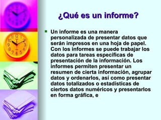 ¿Qué es un informe?
   Un informe es una manera
    personalizada de presentar datos que
    serán impresos en una hoja de papel.
    Con los informes se puede trabajar los
    datos para tareas específicas de
    presentación de la información. Los
    informes permiten presentar un
    resumen de cierta información, agrupar
    datos y ordenarlos, así como presentar
    datos totalizados o estadísticas de
    ciertos datos numéricos y presentarlos
    en forma gráfica, e
 