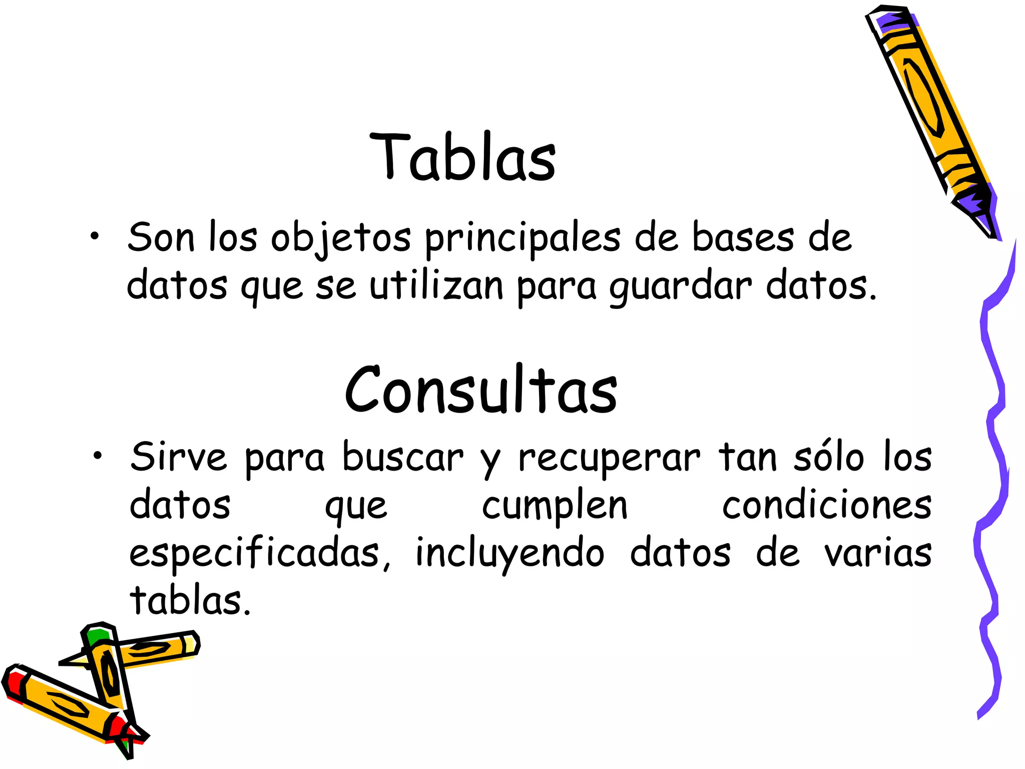 Tablas Son los objetos principales de bases de datos que se utilizan para guardar datos. Consultas Sirve para buscar y recuperar tan sólo los datos que cumplen condiciones especificadas, incluyendo datos de varias tablas. 