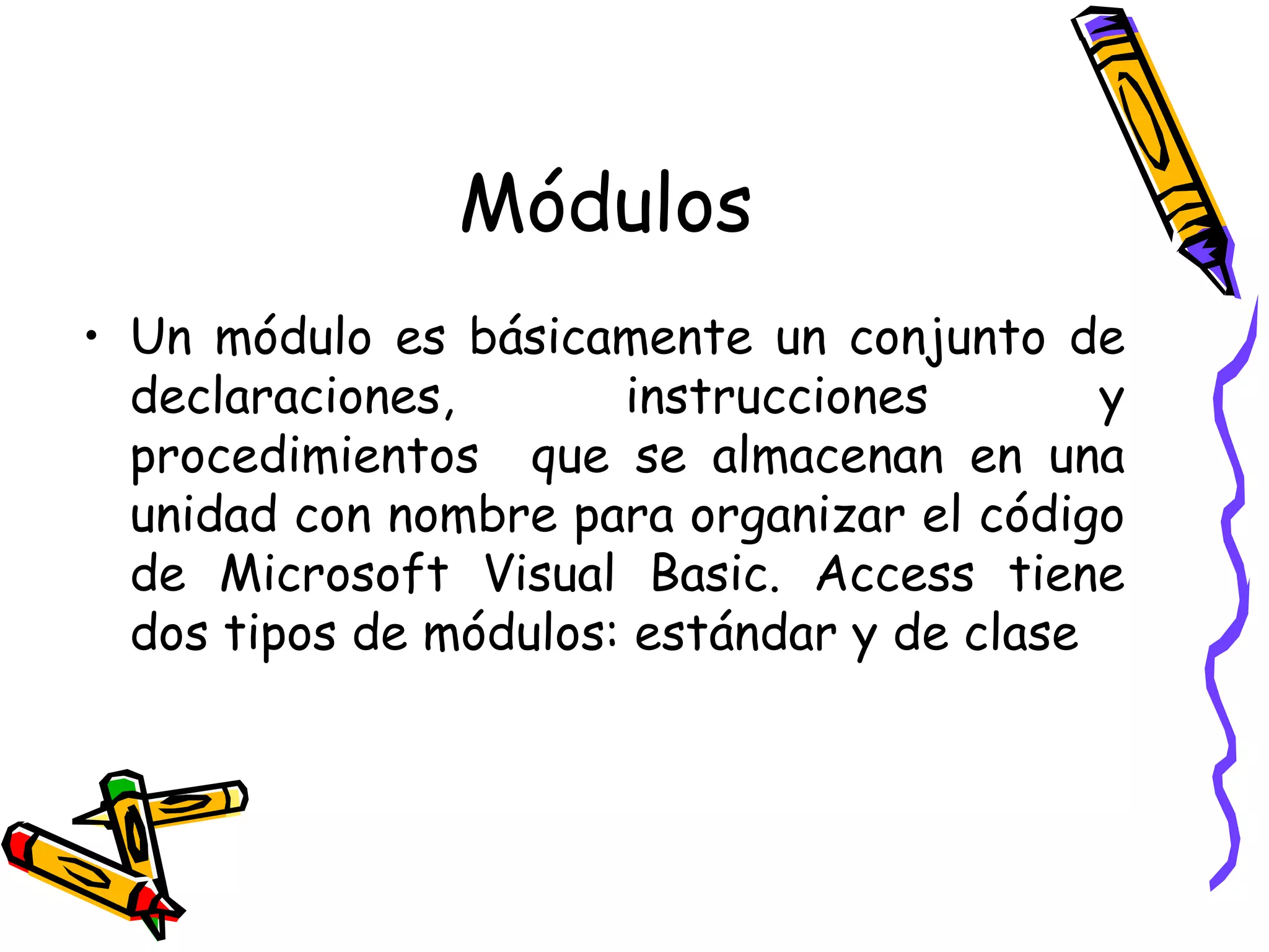 Módulos Un módulo es básicamente un conjunto de declaraciones, instrucciones y procedimientos  que se almacenan en una unidad con nombre para organizar el código de Microsoft Visual Basic. Access tiene dos tipos de módulos: estándar y de clase  