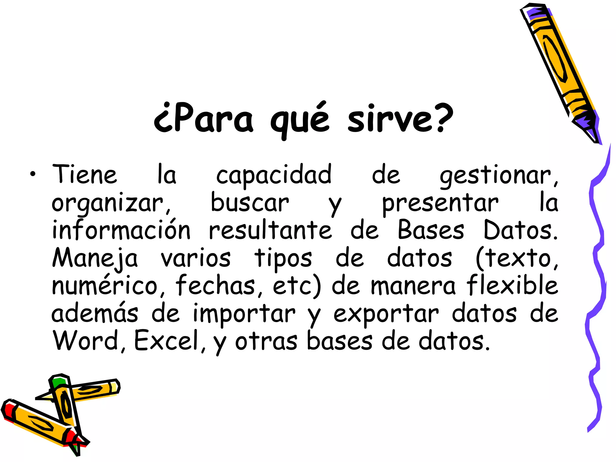 ¿Para qué sirve? Tiene la capacidad de gestionar, organizar, buscar y presentar la información resultante de Bases Datos. M aneja varios tipos de datos (texto, numérico, fechas, etc) de manera flexible además de importar y exportar datos de Word, Excel, y otras bases de datos.  
