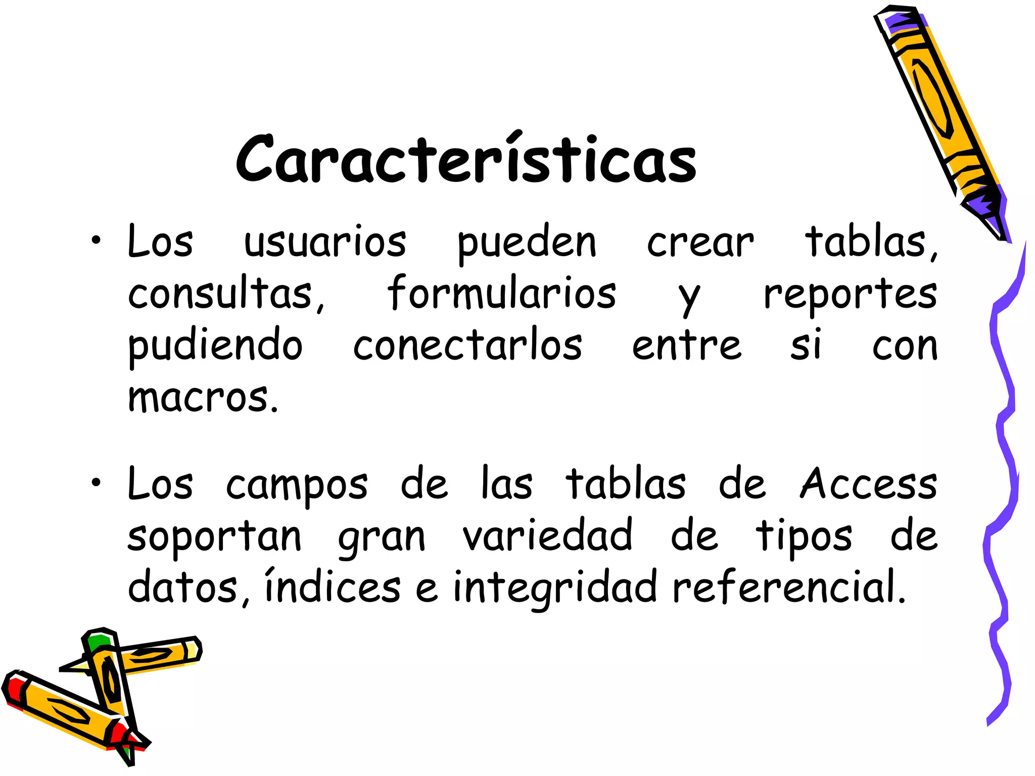 Características Los usuarios pueden crear tablas, consultas, formularios y reportes pudiendo conectarlos entre si con macros. Los campos de las tablas de Access soportan gran variedad de tipos de datos, índices e integridad referencial. 
