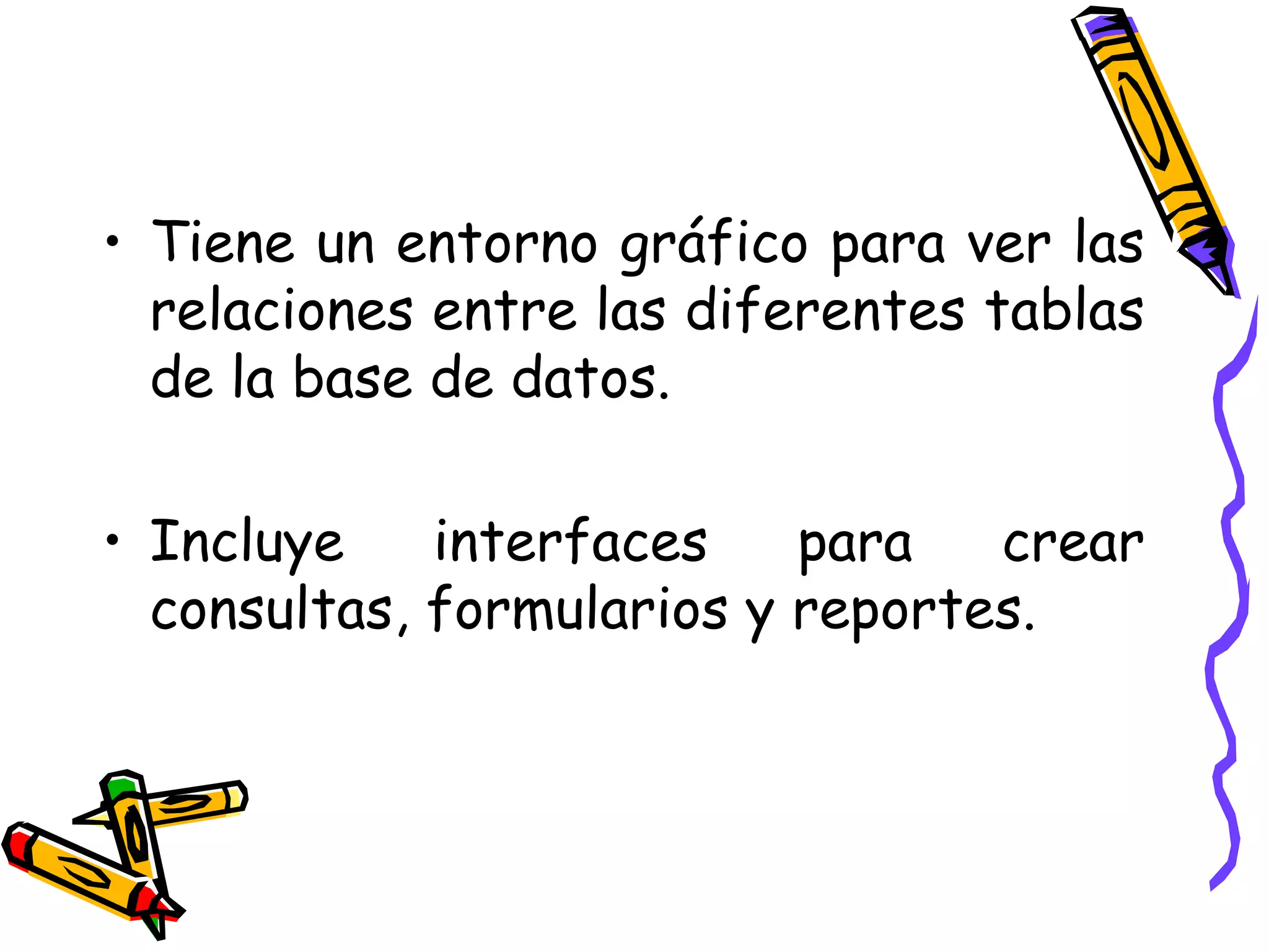 Tiene un entorno gráfico para ver las relaciones entre las diferentes tablas de la base de datos. Incluye interfaces para crear consultas, formularios y reportes. 