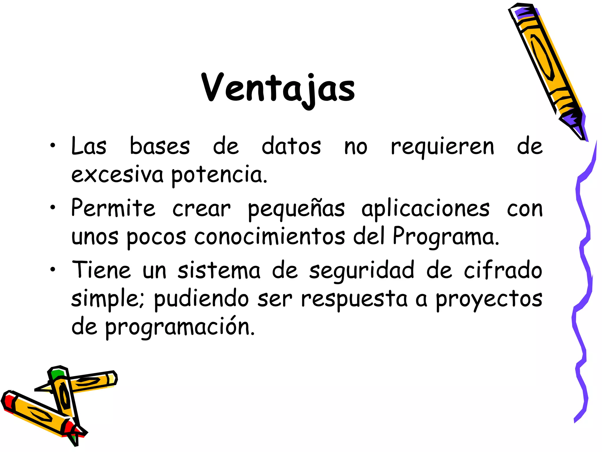 Ventajas Las bases de datos no requieren de excesiva potencia. Permite crear pequeñas aplicaciones con unos pocos conocimientos del Programa. Tiene un sistema de seguridad de cifrado simple; pudiendo ser respuesta a proyectos de programación. 