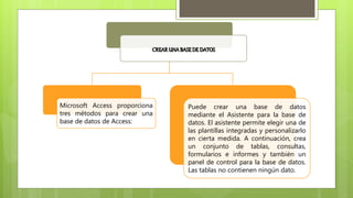 CREARUNABASEDE DATOS
Microsoft Access proporciona
tres métodos para crear una
base de datos de Access:
Puede crear una base de datos
mediante el Asistente para la base de
datos. El asistente permite elegir una de
las plantillas integradas y personalizarlo
en cierta medida. A continuación, crea
un conjunto de tablas, consultas,
formularios e informes y también un
panel de control para la base de datos.
Las tablas no contienen ningún dato.