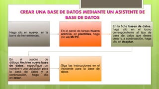 Haga clic en nuevo en la
barra de herramientas.
En el panel de tareas Nuevo
archivo, en plantillas, haga
clic en Mi PC.
En la ficha bases de datos,
haga clic en el icono
correspondiente al tipo de
base de datos que desea
crear y, a continuación, haga
clic en Aceptar.
En el cuadro de
diálogo Archivo nueva base
de datos, especifique un
nombre y una ubicación para
la base de datos y, a
continuación, haga clic
en crear.
Siga las instrucciones en el
Asistente para la base de
datos