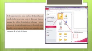 Si desea comenzar a crear una base de datos basada
en el diseño, crear una base de datos en blanco,
agregar las tablas, formularios, informes y otros
objetos de forma individual, éste es el método más
flexible, pero requiere definir por separado cada
elemento de la base de datos.