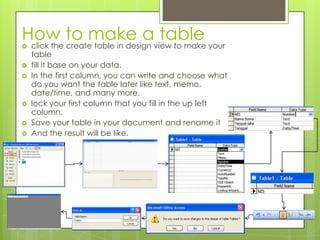How to make a table click the create table in design view to make your
table
 fill it base on your data.
 In the first column, you can write and choose what
do you want the table later like text, memo,
date/time, and many more.
 lock your first column that you fill in the up left
column.
 Save your table in your document and rename it
 And the result will be like.
 