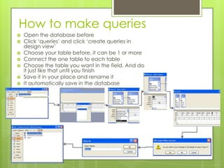 How to make queries
 Open the database before
 Click ‘queries’ and click ‘create queries in
design view’
 Choose your table before, it can be 1 or more
 Connect the one table to each table
 Choose the table you want in the field. And do
it just like that until you finish
 Save it in your place and rename it
 It automatically save in the database
 
