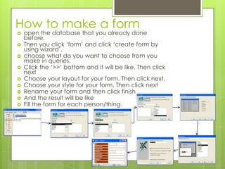 How to make a form
 open the database that you already done
before.
 Then you click ‘form’ and click ‘create form by
using wizard’.
 choose what do you want to choose from you
make in queries.
 Click the ‘>>’ bottom and it will be like. Then click
next
 Choose your layout for your form. Then click next.
 Choose your style for your form. Then click next
 Rename your form and then click finish
 And the result will be like
 Fill the form for each person/thing.
 