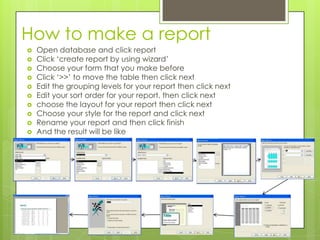 How to make a report
 Open database and click report
 Click ‘create report by using wizard’
 Choose your form that you make before
 Click ‘>>’ to move the table then click next
 Edit the grouping levels for your report then click next
 Edit your sort order for your report. then click next
 choose the layout for your report then click next
 Choose your style for the report and click next
 Rename your report and then click finish
 And the result will be like
 