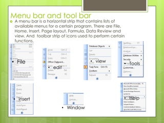 Menu bar and tool bar
 A menu bar is a horizontal strip that contains lists of
available menus for a certain program. There are File,
Home, Insert, Page layout, Formula, Data Review and
view. And toolbar strip of icons used to perform certain
functions.
• File
• edit
• view
• Tools
• insert
• Window
• Help
 