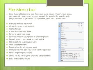 File-Menu bar
 Here there’s file in menu bar. There are some boxes , there’s new, open,
get external, close, save, save as, export, file search, file search, web
page preview, page setup, print preview, print, send to, and exit.
 New: to make a new work
 Open: to open another work
 Get external:
 Close: to close your work
 Save: to save your work
 Save as: to save your place in another place
 Export: to send your work to another link
 File search: to search your work
 Web page preview:
 Page setup: to set up your work
 Print preview: to edit your work went it’s printed
 Print: to print your work
 Send to: to send your work to another link
 Exit: to exit your work
 