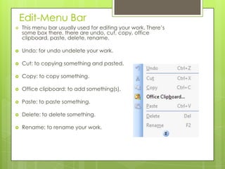 Edit-Menu Bar
 This menu bar usually used for editing your work. There’s
some box there, there are undo, cut, copy, office
clipboard, paste, delete, rename.
 Undo: for undo undelete your work.
 Cut: to copying something and pasted.
 Copy: to copy something.
 Office clipboard: to add something(s).
 Paste: to paste something.
 Delete: to delete something.
 Rename: to rename your work.
 