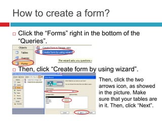 How to create a form?
 Click the “Forms” right in the bottom of the
“Queries”.
 Then, click “Create form by using wizard”.
Then, click the two
arrows icon, as showed
in the picture. Make
sure that your tables are
in it. Then, click “Next”.
 