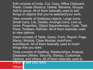  Edit consists of Undo, Cut, Copy, Office Clipboard,
Paste, Create Shortcut, Delete, Rename, Groups,
Add to group. All of them basically used to edit
things or objects that you’ve selected/your work.
 View consists of Database objects, Large icons,
Small icons, List, Details, Arrange icons, Line up
icons, Properties, Object Dependencies, Code, Task
Pane, Toolbars, Refresh. All of them basically used
to view options.
 Insert consists of Table, Query, Form, Report, Page,
Macro, Module, Class Module, AutoForm,
AutoReport. All of them basically used to insert
things that you want.
 Tools consists of Spelling, Relationships, Analyze,
Database Utilities, Security, Startup, Customize,
Options, and others. All of them basically used to
check or edit your work.
 Others.
 