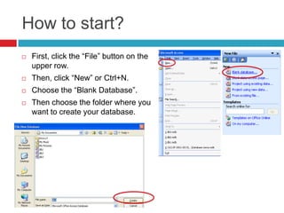 How to start?
 First, click the “File” button on the
upper row.
 Then, click “New” or Ctrl+N.
 Choose the “Blank Database”.
 Then choose the folder where you
want to create your database.
 