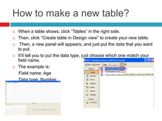 How to make a new table?
 When a table shows, click “Tables” in the right side.
 Then, click “Create table in Design view” to create your new table.
 Then, a new panel will appears, and just put the data that you want
to put.
 It’ll tell you to put the data type, just choose which one match your
field name.
 The example is:
Field name: Age
Data type: Number
 