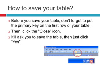 How to save your table?
 Before you save your table, don’t forget to put
the primary key on the first row of your table.
 Then, click the “Close” icon.
 It’ll ask you to save the table, then just click
“Yes”.
 