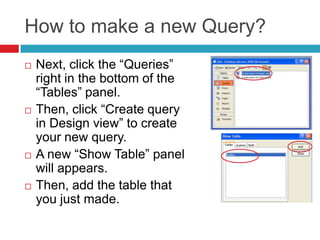 How to make a new Query?
 Next, click the “Queries”
right in the bottom of the
“Tables” panel.
 Then, click “Create query
in Design view” to create
your new query.
 A new “Show Table” panel
will appears.
 Then, add the table that
you just made.
 