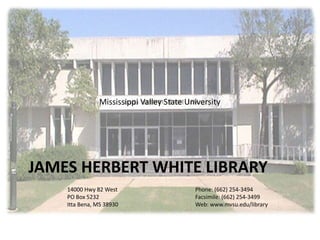 Mississippi Valley State University




JAMES HERBERT WHITE LIBRARY
    14000 Hwy 82 West                     Phone: (662) 254-3494
    PO Box 5232                           Facsimile: (662) 254-3499
    Itta Bena, MS 38930                   Web: www.mvsu.edu/library
 
