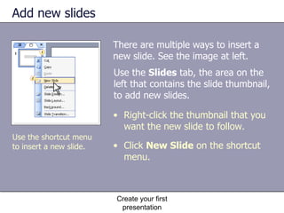 Add new slides There are multiple ways to insert a new slide. See the image at left. Create your first presentation Right-click the thumbnail that you want the new slide to follow. Click  New Slide  on the shortcut menu.  Use the  Slides  tab, the area on the left that contains the slide thumbnail, to add new slides.  Use the shortcut menu to insert a new slide. 