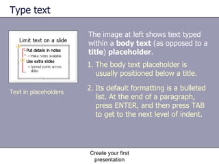 Type text The image at left shows text typed within a  body text  (as opposed to a  title )  placeholder .  Create your first presentation The body text placeholder is usually positioned below a title. Its default formatting is a bulleted list. At the end of a paragraph, press ENTER, and then press TAB to get to the next level of indent. Text in placeholders 