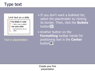Type text If you don't want a bulleted list, select the placeholder by clicking its border. Then, click the  Bullets  button  . Create your first presentation Text in placeholders Another button on the  Formatting  toolbar handy for positioning text is the  Center  button  . 