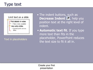 Type text Automatic text fit . If you type more text than fits in the placeholder, PowerPoint reduces the text size to fit it all in.  Create your first presentation Text in placeholders The indent buttons, such as  Decrease Indent   , help you position text at the right level of indent. 