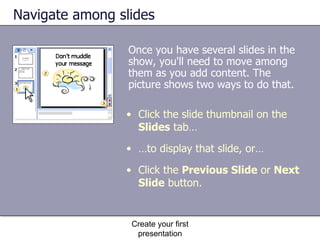 Navigate among slides Once you have several slides in the show, you'll need to move among them as you add content. The picture shows two ways to do that. Create your first presentation Click the slide thumbnail on the  Slides  tab… … to display that slide, or…  Click the  Previous Slide  or  Next Slide  button.  