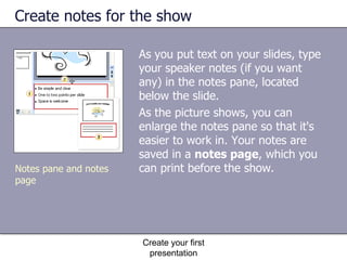 Create notes for the show As you put text on your slides, type your speaker notes (if you want any) in the notes pane, located below the slide.  As the picture shows, you can enlarge the notes pane so that it's easier to work in. Your notes are saved in a  notes page , which you can print before the show.  Create your first presentation Notes pane and notes page 