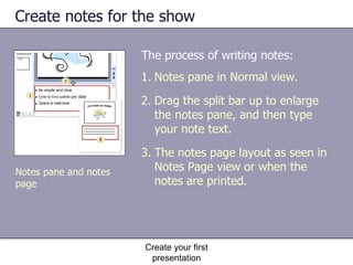 Create notes for the show The process of writing notes: Create your first presentation Notes pane in Normal view.  Drag the split bar up to enlarge the notes pane, and then type your note text. The notes page layout as seen in Notes Page view or when the notes are printed. Notes pane and notes page 
