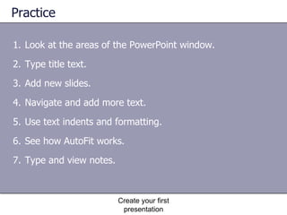 Practice Look at the areas of the PowerPoint window. Type title text. Add new slides. Navigate and add more text. Use text indents and formatting. See how AutoFit works. Type and view notes. Create your first presentation 