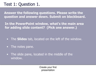 Test 1: Question 1.  Answer the following questions. Please write the question and answer down. Submit on blackboard. Create your first presentation The  Slides  tab, located on the left of the window.  The notes pane.  The slide pane, located in the middle of the window.  In the PowerPoint window, what's the main area for adding slide content?  (Pick one answer.) 