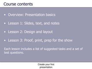 Course contents Overview: Presentation basics Lesson 1: Slides, text, and notes Lesson 2: Design and layout Lesson 3: Proof, print, prep for the show Create your first presentation Each lesson includes a list of suggested tasks and a set of test questions. 