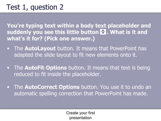 Test 1, question 2 You're typing text within a body text placeholder and suddenly you see this little button  . What is it and what's it for? (Pick one answer.) Create your first presentation The  AutoLayout  button. It means that PowerPoint has adapted the slide layout to fit new elements onto it.  The  AutoFit Options  button. It means that text is being reduced to fit inside the placeholder.  The  AutoCorrect Options  button. You use it to undo an automatic spelling correction that PowerPoint has made.  