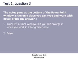 Test 1, question 3 The notes pane at the bottom of the PowerPoint window is the only place you can type and work with notes. (Pick one answer.) Create your first presentation True: It's a small window, but you can enlarge it when you work in it for greater ease.  False.  