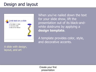 Design and layout When you've nailed down the text for your slide show, lift the presentation out of its black-and-white doldrums by applying a  design template .  A template provides color, style, and decorative accents. Create your first presentation A slide with design, layout, and art 