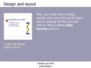 Design and layout Also, your slide won't always contain only text, and you'll need a way to arrange all that you put onto it—this is where  slide layouts  come in.  Create your first presentation A slide with design, layout, and art 