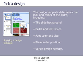 Pick a design The design template determines the look and colors of the slides, including: Create your first presentation Applying a design template The slide background. Bullet and font styles. Font color and size. Placeholder position. Varied design accents. 