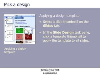 Pick a design Applying a design template: Create your first presentation Select a slide thumbnail on the  Slides  tab. In the  Slide Design  task pane, click a template thumbnail to apply the template to all slides. Applying a design template 