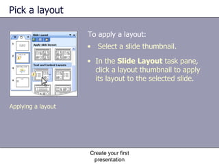Pick a layout To apply a layout: Create your first presentation Select a slide thumbnail. In the  Slide Layout  task pane, click a layout thumbnail to apply its layout to the selected slide. Applying a layout 