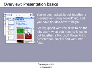 You've been asked to put together a presentation using PowerPoint, and you have no idea how to begin. Overview: Presentation basics Create your first presentation Get equipped with the skills to do the job. Learn what you need to know to put together a Microsoft PowerPoint presentation quickly and with little fuss. 