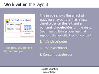 Work within the layout The image shows the effect of applying a layout that has a text placeholder on the left and a  content placeholder  on the right. Each has built-in properties that support the specific type of content.  Create your first presentation Title placeholder  Text placeholder Content placeholder Title, text, and content layout examples 
