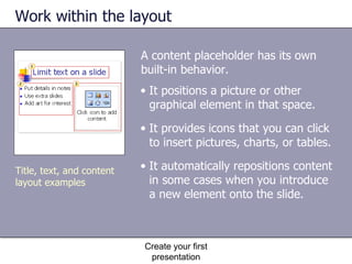 Work within the layout A content placeholder has its own built-in behavior.  Create your first presentation It positions a picture or other graphical element in that space. It provides icons that you can click to insert pictures, charts, or tables. It automatically repositions content in some cases when you introduce a new element onto the slide.  Title, text, and content layout examples 