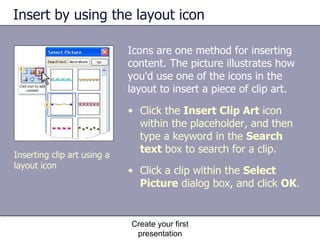 Insert by using the layout icon Icons are one method for inserting content. The picture illustrates how you'd use one of the icons in the layout to insert a piece of clip art.  Create your first presentation Click the  Insert Clip Art  icon within the placeholder, and then type a keyword in the  Search text  box to search for a clip. Click a clip within the  Select Picture  dialog box, and click  OK .  Inserting clip art using a layout icon 