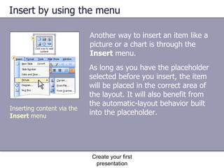 Insert by using the menu Another way to insert an item like a picture or a chart is through the  Insert  menu.  Create your first presentation As long as you have the placeholder selected before you insert, the item will be placed in the correct area of the layout. It will also benefit from the automatic-layout behavior built into the placeholder.  Inserting content via the  Insert  menu 