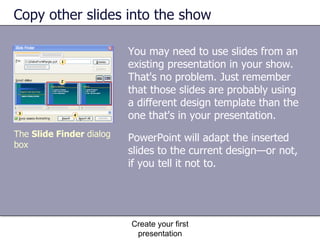 Copy other slides into the show You may need to use slides from an existing presentation in your show. That's no problem. Just remember that those slides are probably using a different design template than the one that's in your presentation.  Create your first presentation The  Slide Finder  dialog box PowerPoint will adapt the inserted slides to the current design—or not, if you tell it not to. 